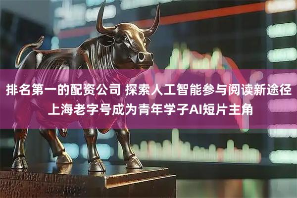 排名第一的配资公司 探索人工智能参与阅读新途径 上海老字号成为青年学子AI短片主角